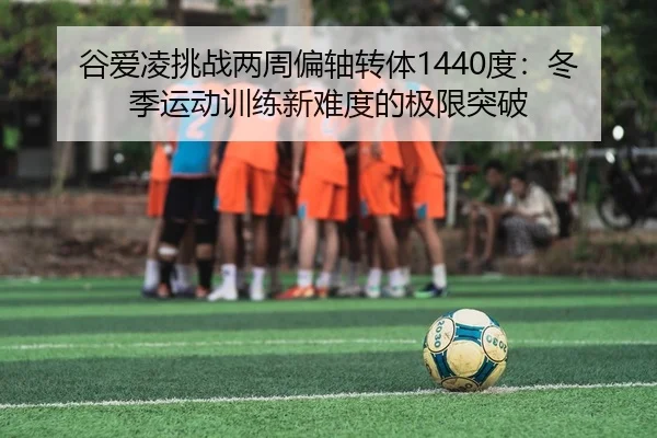 谷爱凌挑战两周偏轴转体1440度：冬季运动训练新难度的极限突破