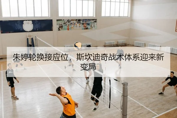 朱婷轮换接应位，斯坎迪奇战术体系迎来新变局
